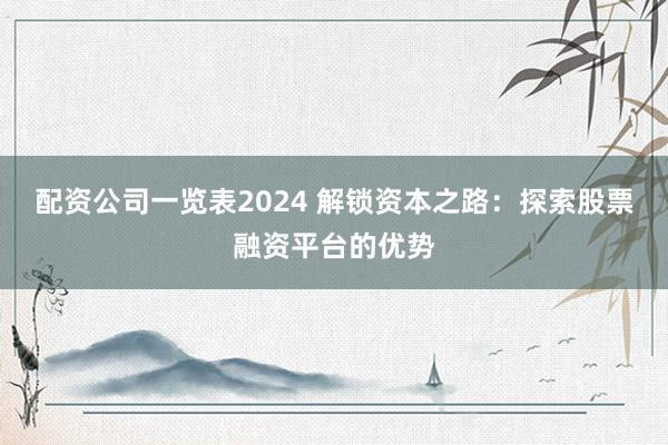 配资公司一览表2024 解锁资本之路：探索股票融资平台的优势