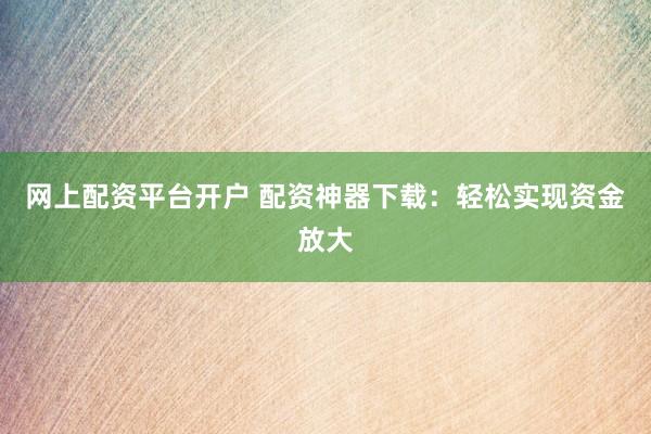 网上配资平台开户 配资神器下载：轻松实现资金放大