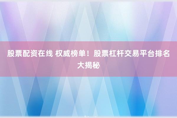 股票配资在线 权威榜单！股票杠杆交易平台排名大揭秘