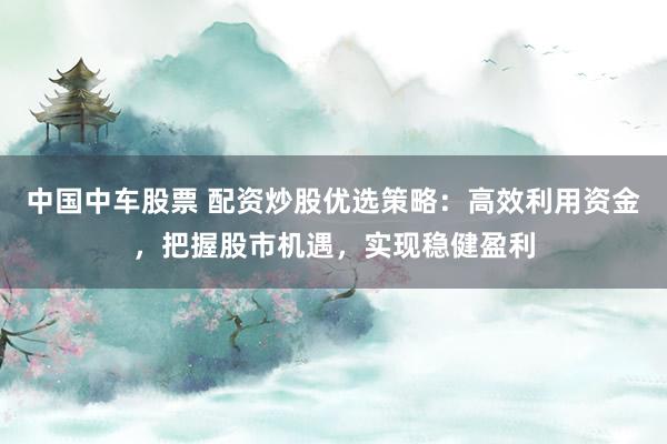 中国中车股票 配资炒股优选策略：高效利用资金，把握股市机遇，实现稳健盈利