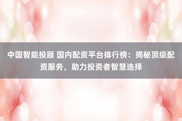 中国智能投顾 国内配资平台排行榜：揭秘顶级配资服务，助力投资者智慧选择