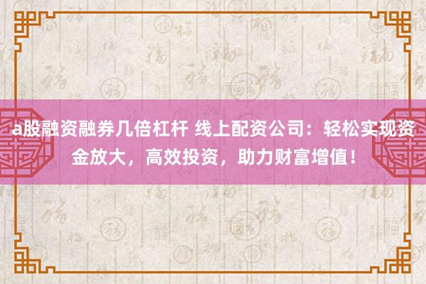 a股融资融券几倍杠杆 线上配资公司：轻松实现资金放大，高效投资，助力财富增值！