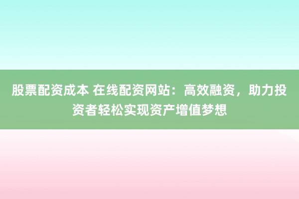 股票配资成本 在线配资网站：高效融资，助力投资者轻松实现资产增值梦想