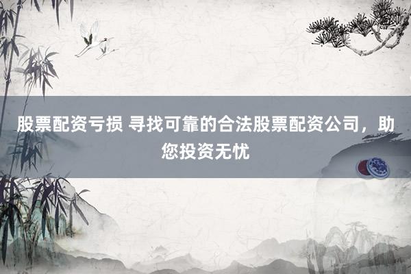 股票配资亏损 寻找可靠的合法股票配资公司，助您投资无忧