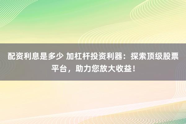 配资利息是多少 加杠杆投资利器：探索顶级股票平台，助力您放大收益！