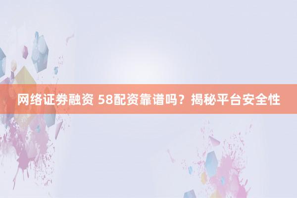 网络证劵融资 58配资靠谱吗？揭秘平台安全性