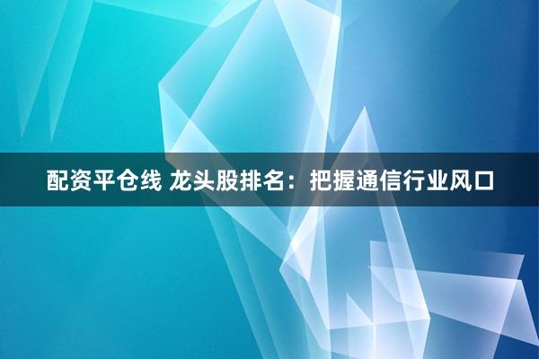 配资平仓线 龙头股排名：把握通信行业风口