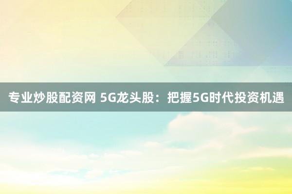 专业炒股配资网 5G龙头股：把握5G时代投资机遇