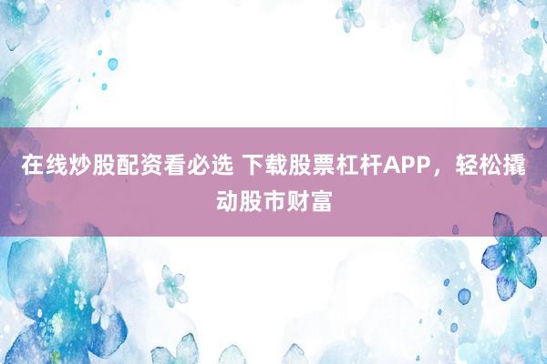 在线炒股配资看必选 下载股票杠杆APP，轻松撬动股市财富