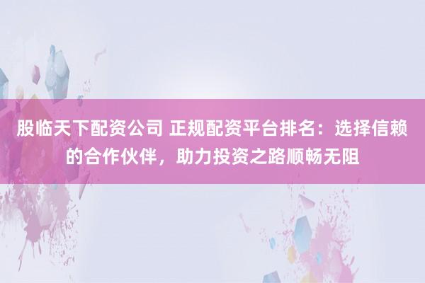 股临天下配资公司 正规配资平台排名：选择信赖的合作伙伴，助力投资之路顺畅无阻