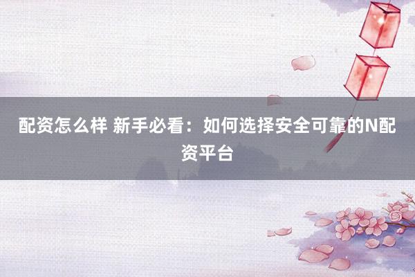 配资怎么样 新手必看：如何选择安全可靠的N配资平台