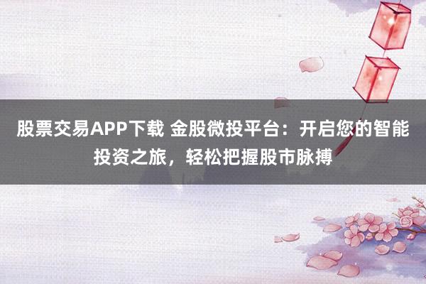 股票交易APP下载 金股微投平台：开启您的智能投资之旅，轻松把握股市脉搏