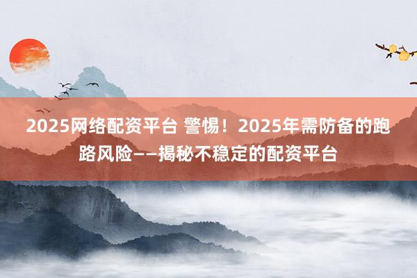 2025网络配资平台 警惕！2025年需防备的跑路风险——揭秘不稳定的配资平台