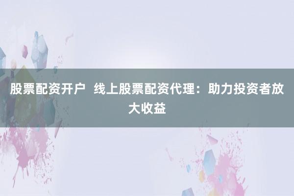 股票配资开户  线上股票配资代理：助力投资者放大收益
