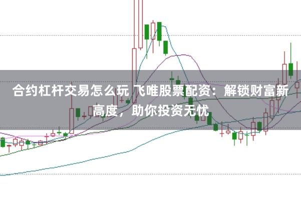 合约杠杆交易怎么玩 飞唯股票配资：解锁财富新高度，助你投资无忧