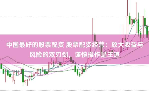 中国最好的股票配资 股票配资经营：放大收益与风险的双刃剑，谨慎操作是王道