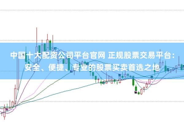 中国十大配资公司平台官网 正规股票交易平台：安全、便捷、专业的股票买卖首选之地