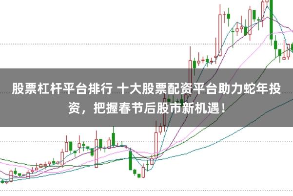 股票杠杆平台排行 十大股票配资平台助力蛇年投资，把握春节后股市新机遇！