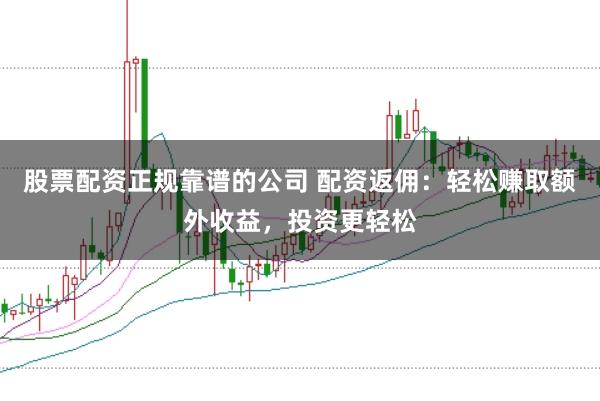股票配资正规靠谱的公司 配资返佣：轻松赚取额外收益，投资更轻松