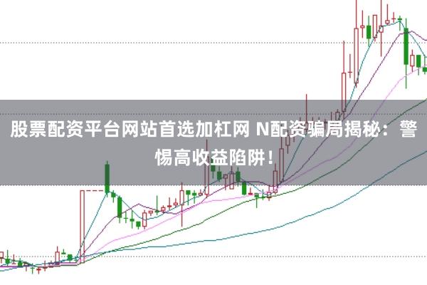 股票配资平台网站首选加杠网 N配资骗局揭秘：警惕高收益陷阱！