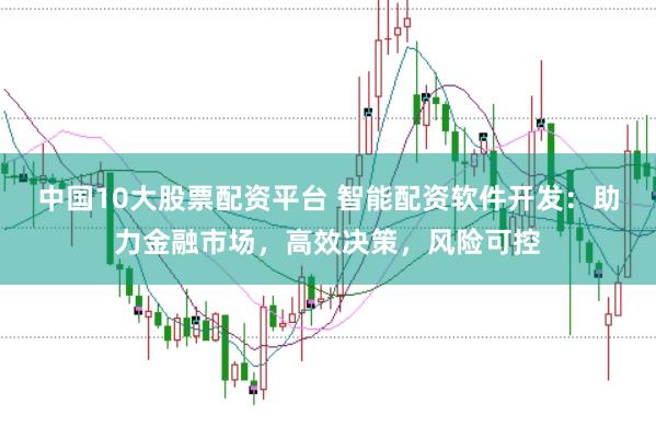 中国10大股票配资平台 智能配资软件开发：助力金融市场，高效决策，风险可控