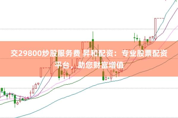 交29800炒股服务费 昇和配资：专业股票配资平台，助您财富增值