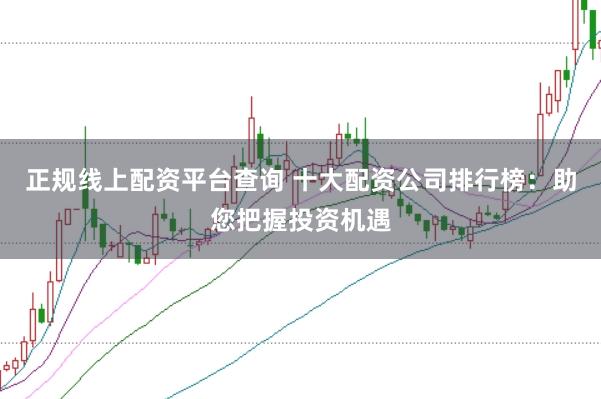 正规线上配资平台查询 十大配资公司排行榜：助您把握投资机遇