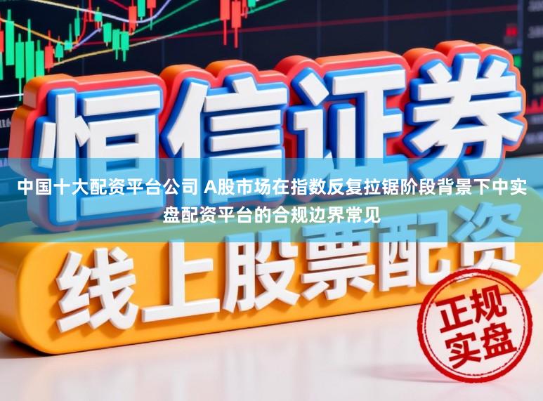 中国十大配资平台公司 A股市场在指数反复拉锯阶段背景下中实盘配资平台的合规边界常见