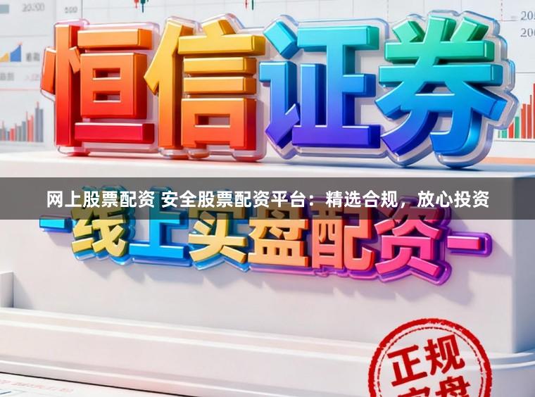 网上股票配资 安全股票配资平台：精选合规，放心投资