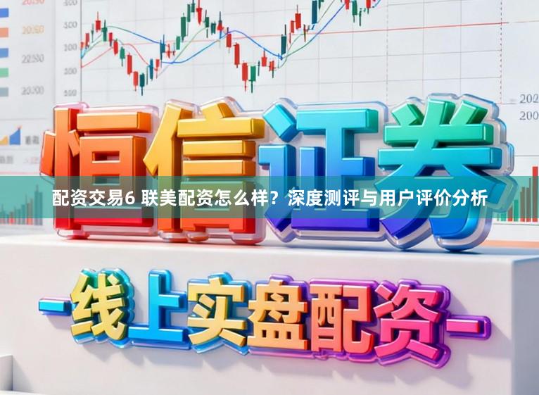 配资交易6 联美配资怎么样？深度测评与用户评价分析